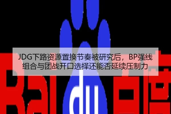 JDG下路资源置换节奏被研究后，BP强线组合与团战开口选择还能否延续压制力